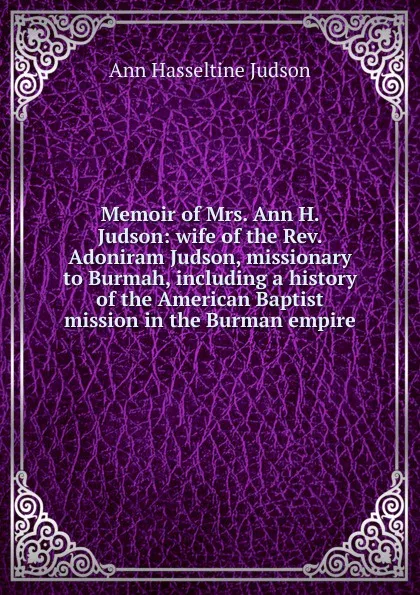 Обложка книги Memoir of Mrs. Ann H. Judson: wife of the Rev. Adoniram Judson, missionary to Burmah, including a history of the American Baptist mission in the Burman empire, Ann Hasseltine Judson