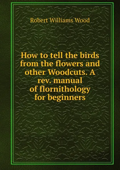 Обложка книги How to tell the birds from the flowers and other Woodcuts. A rev. manual of flornithology for beginners, Robert Williams Wood