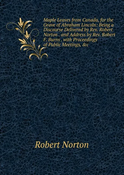 Обложка книги Maple Leaves from Canada, for the Grave of Abraham Lincoln: Being a Discourse Delivered by Rev. Robert Norton . and Address by Rev. Robert F. Burns . with Proceedings of Public Meetings, .c, Robert Norton