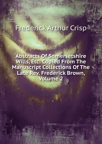 Обложка книги Abstracts Of Somersetshire Wills, Etc: Copied From The Manuscript Collections Of The Late Rev. Frederick Brown, Volume 2, Frederick Arthur Crisp