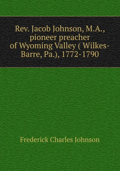 Обложка книги Rev. Jacob Johnson, M.A., pioneer preacher of Wyoming Valley ( Wilkes-Barre, Pa.), 1772-1790, Frederick Charles Johnson