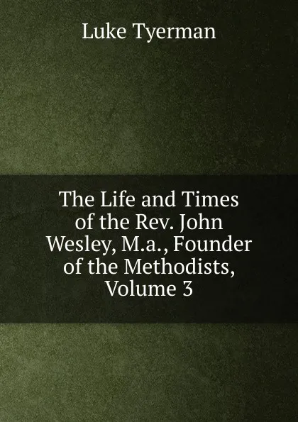 Обложка книги The Life and Times of the Rev. John Wesley, M.a., Founder of the Methodists, Volume 3, Luke Tyerman