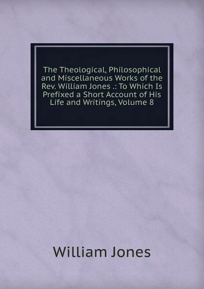 Обложка книги The Theological, Philosophical and Miscellaneous Works of the Rev. William Jones .: To Which Is Prefixed a Short Account of His Life and Writings, Volume 8, Jones William