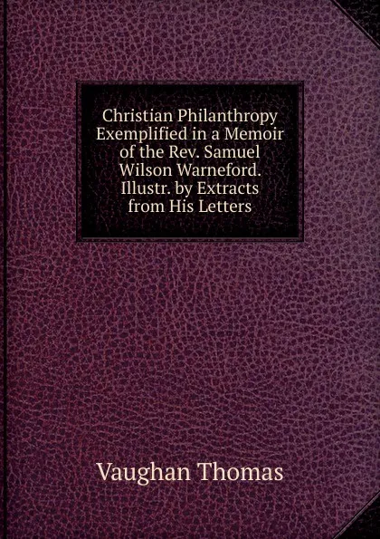 Обложка книги Christian Philanthropy Exemplified in a Memoir of the Rev. Samuel Wilson Warneford. Illustr. by Extracts from His Letters, Vaughan Thomas