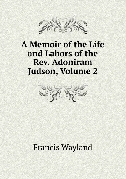 Обложка книги A Memoir of the Life and Labors of the Rev. Adoniram Judson, Volume 2, Francis Wayland