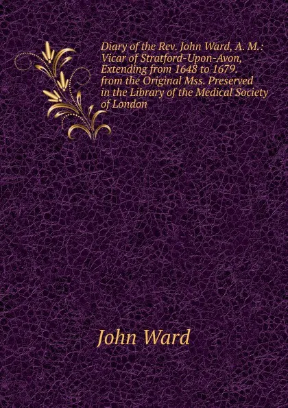 Обложка книги Diary of the Rev. John Ward, A. M.: Vicar of Stratford-Upon-Avon, Extending from 1648 to 1679. from the Original Mss. Preserved in the Library of the Medical Society of London, John Ward