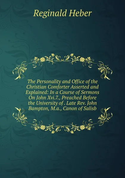 Обложка книги The Personality and Office of the Christian Comforter Asserted and Explained: In a Course of Sermons On John Xvi.7., Preached Before the University of . Late Rev. John Bampton, M.a., Canon of Salisb, Heber Reginald