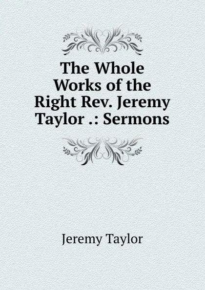 Обложка книги The Whole Works of the Right Rev. Jeremy Taylor .: Sermons, Jeremy Taylor