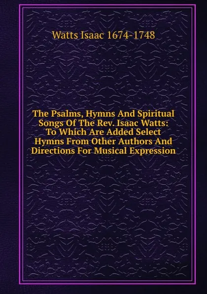 Обложка книги The Psalms, Hymns And Spiritual Songs Of The Rev. Isaac Watts: To Which Are Added Select Hymns From Other Authors And Directions For Musical Expression, Isaac Watts