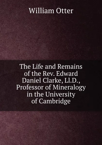 Обложка книги The Life and Remains of the Rev. Edward Daniel Clarke, Ll.D., Professor of Mineralogy in the University of Cambridge, William Otter