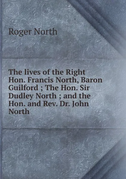 Обложка книги The lives of the Right Hon. Francis North, Baron Guilford ; The Hon. Sir Dudley North ; and the Hon. and Rev. Dr. John North, Roger North