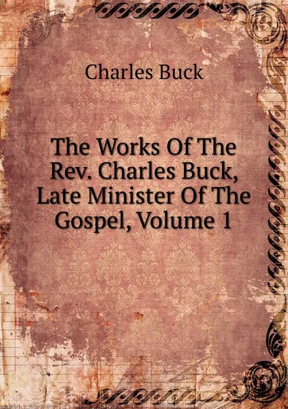 Обложка книги The Works Of The Rev. Charles Buck, Late Minister Of The Gospel, Volume 1, Charles Buck