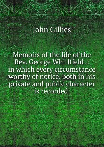 Обложка книги Memoirs of the life of the Rev. George Whitlfield .: in which every circumstance worthy of notice, both in his private and public character is recorded ., John Gillies