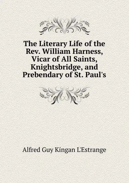 Обложка книги The Literary Life of the Rev. William Harness, Vicar of All Saints, Knightsbridge, and Prebendary of St. Paul.s, Alfred G. K. l'Estrange