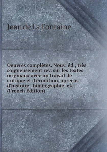 Обложка книги Oeuvres completes. Nouv. ed., tres soigneusement rev. sur les textes originaux avec un travail de critique et d.erudition, aprecus d.histoire . bibliographie, etc. (French Edition), Jean de La Fontaine