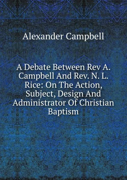 Обложка книги A Debate Between Rev A. Campbell And Rev. N. L. Rice: On The Action, Subject, Design And Administrator Of Christian Baptism, Alexander Campbell