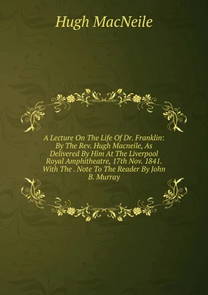 Обложка книги A Lecture On The Life Of Dr. Franklin: By The Rev. Hugh Macneile, As Delivered By Him At The Liverpool Royal Amphitheatre, 17th Nov. 1841. With The . Note To The Reader By John B. Murray, Hugh MacNeile