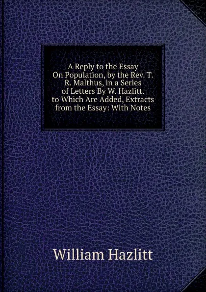 Обложка книги A Reply to the Essay On Population, by the Rev. T.R. Malthus, in a Series of Letters By W. Hazlitt. to Which Are Added, Extracts from the Essay: With Notes, William Hazlitt