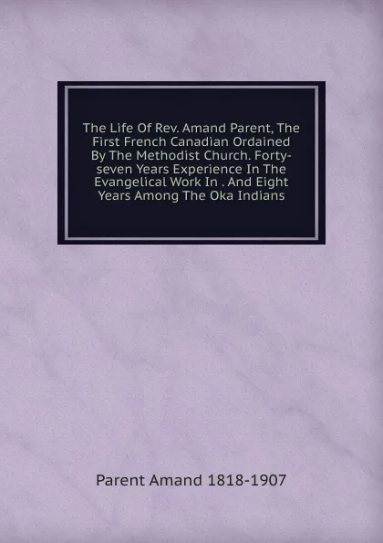 Обложка книги The Life Of Rev. Amand Parent, The First French Canadian Ordained By The Methodist Church. Forty-seven Years Experience In The Evangelical Work In . And Eight Years Among The Oka Indians, Parent Amand 1818-1907