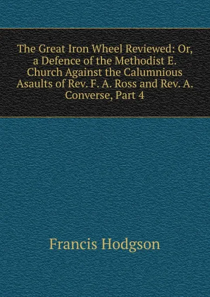 Обложка книги The Great Iron Wheel Reviewed: Or, a Defence of the Methodist E. Church Against the Calumnious Asaults of Rev. F. A. Ross and Rev. A. Converse, Part 4, Francis Hodgson