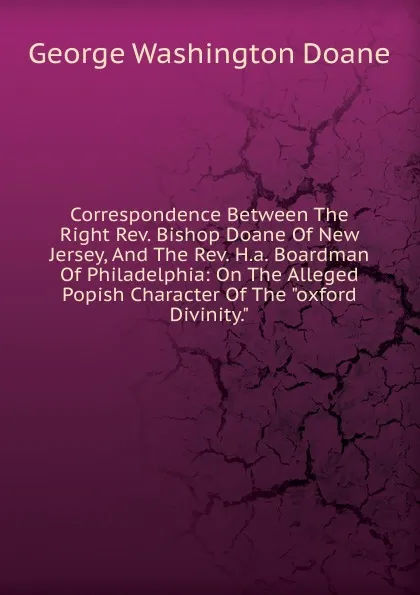 Обложка книги Correspondence Between The Right Rev. Bishop Doane Of New Jersey, And The Rev. H.a. Boardman Of Philadelphia: On The Alleged Popish Character Of The 