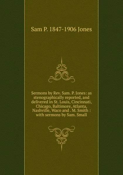 Обложка книги Sermons by Rev. Sam. P. Jones: as stenographically reported, and delivered in St. Louis, Cincinnati, Chicago, Baltimore, Atlanta, Nashville, Waco and . M. Smith : with sermons by Sam. Small, Sam P. 1847-1906 Jones