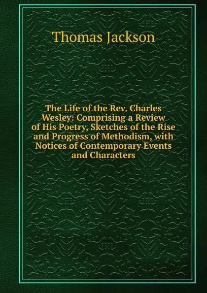 Обложка книги The Life of the Rev. Charles Wesley: Comprising a Review of His Poetry, Sketches of the Rise and Progress of Methodism, with Notices of Contemporary Events and Characters, Thomas Jackson