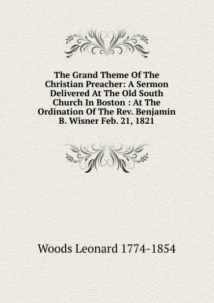 Обложка книги The Grand Theme Of The Christian Preacher: A Sermon Delivered At The Old South Church In Boston : At The Ordination Of The Rev. Benjamin B. Wisner Feb. 21, 1821, Leonard Woods