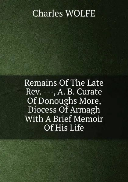 Обложка книги Remains Of The Late Rev. ---, A. B. Curate Of Donoughs More, Diocess Of Armagh With A Brief Memoir Of His Life, Charles WOLFE