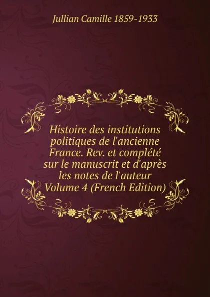 Обложка книги Histoire des institutions politiques de l.ancienne France. Rev. et complete sur le manuscrit et d.apres les notes de l.auteur Volume 4 (French Edition), Jullian Camille 1859-1933