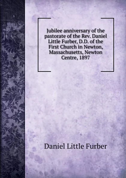 Обложка книги Jubilee anniversary of the pastorate of the Rev. Daniel Little Furber, D.D. of the First Church in Newton, Massachusetts, Newton Centre, 1897, Daniel Little Furber