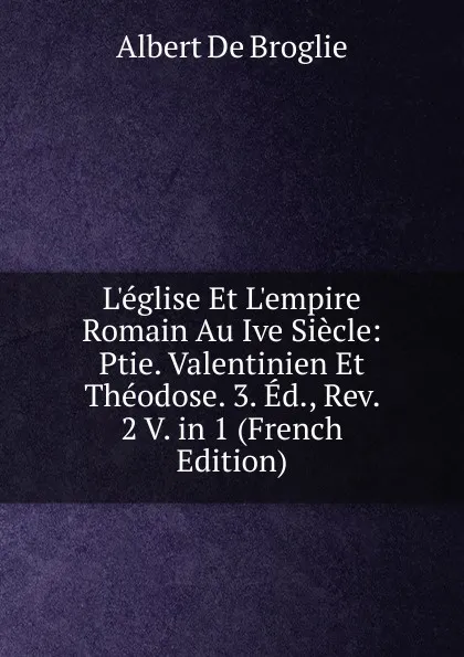 Обложка книги L.eglise Et L.empire Romain Au Ive Siecle: Ptie. Valentinien Et Theodose. 3. Ed., Rev. 2 V. in 1 (French Edition), Albert de Broglie