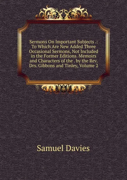 Обложка книги Sermons On Important Subjects .: To Which Are New Added Three Occasional Sermons, Not Included in the Former Editions. Memoirs and Characters of the . by the Rev. Drs. Gibbons and Tinley, Volume 2, Samuel Davies