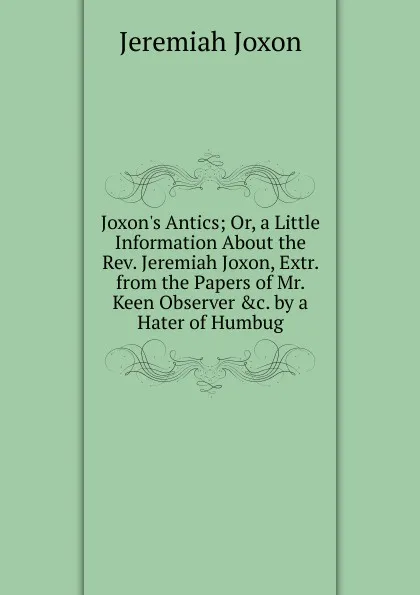 Обложка книги Joxon.s Antics; Or, a Little Information About the Rev. Jeremiah Joxon, Extr. from the Papers of Mr. Keen Observer .c. by a Hater of Humbug, Jeremiah Joxon