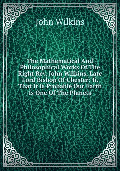 Обложка книги The Mathematical And Philosophical Works Of The Right Rev. John Wilkins, Late Lord Bishop Of Chester: Ii. That It Is Probable Our Earth Is One Of The Planets, John Wilkins