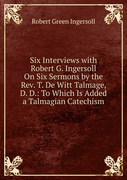 Обложка книги Six Interviews with Robert G. Ingersoll On Six Sermons by the Rev. T. De Witt Talmage, D. D.: To Which Is Added a Talmagian Catechism, Ingersoll Robert Green