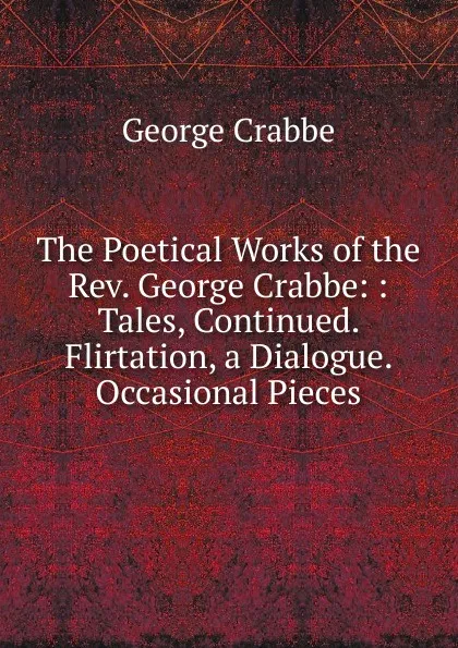 Обложка книги The Poetical Works of the Rev. George Crabbe: : Tales, Continued. Flirtation, a Dialogue. Occasional Pieces, Crabbe George