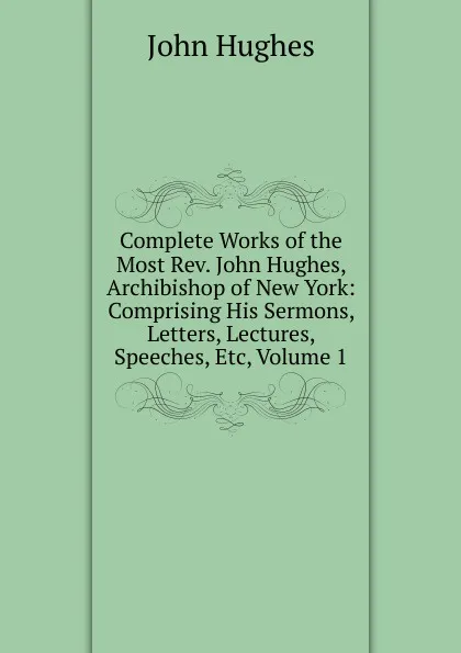 Обложка книги Complete Works of the Most Rev. John Hughes, Archibishop of New York: Comprising His Sermons, Letters, Lectures, Speeches, Etc, Volume 1, John Hughes