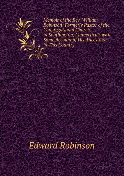 Обложка книги Memoir of the Rev. William Robinson: Formerly Pastor of the Congregational Church in Southington, Connecticut; with Some Account of His Ancestors in This Country, Edward Robinson