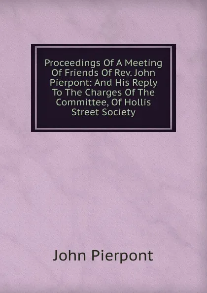 Обложка книги Proceedings Of A Meeting Of Friends Of Rev. John Pierpont: And His Reply To The Charges Of The Committee, Of Hollis Street Society, John Pierpont