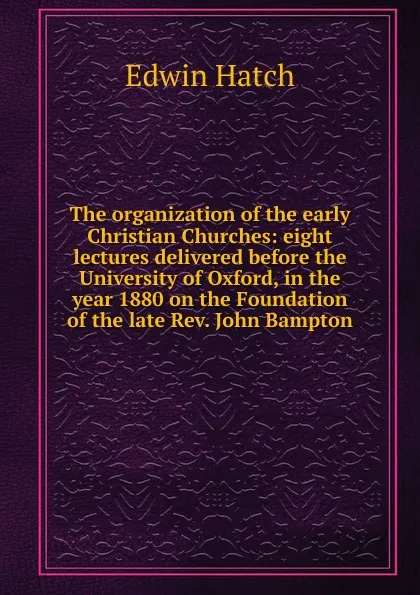 Обложка книги The organization of the early Christian Churches: eight lectures delivered before the University of Oxford, in the year 1880 on the Foundation of the late Rev. John Bampton, Edwin Hatch