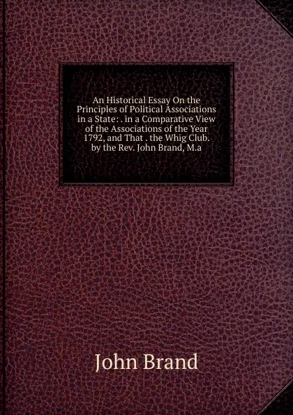 Обложка книги An Historical Essay On the Principles of Political Associations in a State: . in a Comparative View of the Associations of the Year 1792, and That . the Whig Club. by the Rev. John Brand, M.a., John Brand