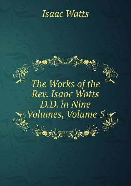 Обложка книги The Works of the Rev. Isaac Watts D.D. in Nine Volumes, Volume 5, Isaac Watts