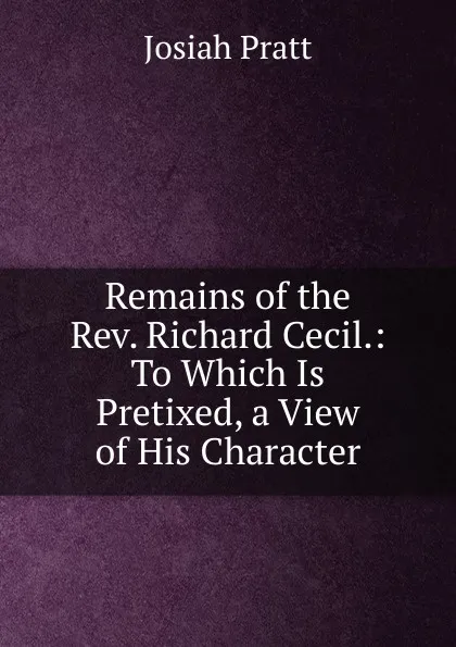 Обложка книги Remains of the Rev. Richard Cecil.: To Which Is Pretixed, a View of His Character, Josiah Pratt