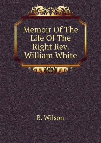 Обложка книги Memoir Of The Life Of The Right Rev. William White, B. Wilson