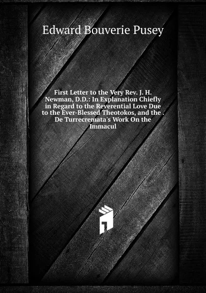 Обложка книги First Letter to the Very Rev. J. H. Newman, D.D.: In Explanation Chiefly in Regard to the Reverential Love Due to the Ever-Blessed Theotokos, and the . De Turrecremata.s Work On the Immacul, E. B. Pusey