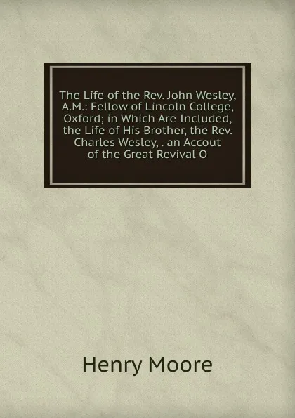 Обложка книги The Life of the Rev. John Wesley, A.M.: Fellow of Lincoln College, Oxford; in Which Are Included, the Life of His Brother, the Rev. Charles Wesley, . an Accout of the Great Revival O, Henry Moore