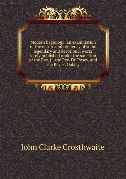 Обложка книги Modern hagiology: an examination of the nature and tendency of some legendary and devotional works lately published under the sanction of the Rev. J. . the Rev. Dr. Pusey, and the Rev. F. Oakley, John Clarke Crosthwaite