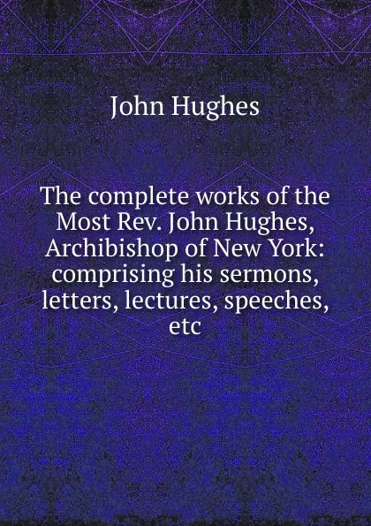 Обложка книги The complete works of the Most Rev. John Hughes, Archibishop of New York: comprising his sermons, letters, lectures, speeches, etc., John Hughes