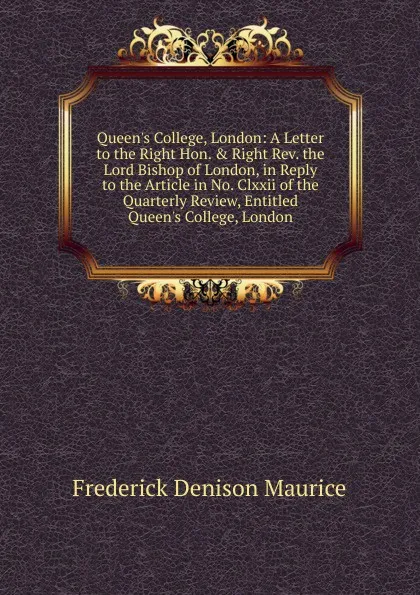 Обложка книги Queen.s College, London: A Letter to the Right Hon. . Right Rev. the Lord Bishop of London, in Reply to the Article in No. Clxxii of the Quarterly Review, Entitled Queen.s College, London, Maurice Frederick Denison